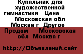 Купальник для художественной гимнастики › Цена ­ 5 000 - Московская обл., Москва г. Другое » Продам   . Московская обл.,Москва г.